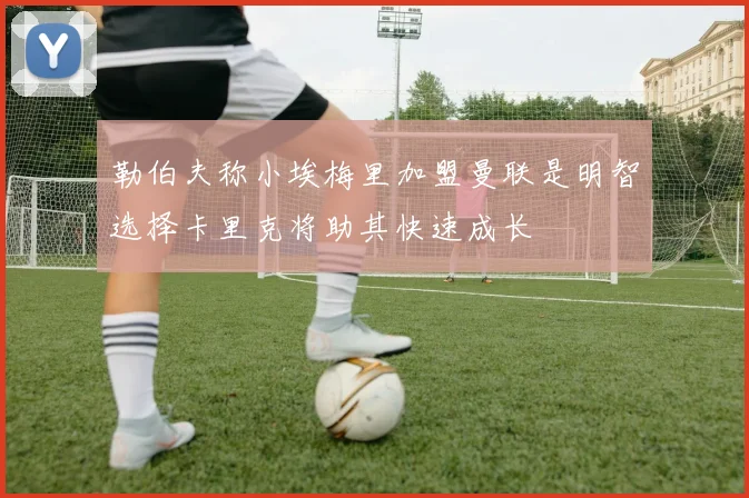 勒伯夫称小埃梅里加盟曼联是明智选择卡里克将助其快速成长