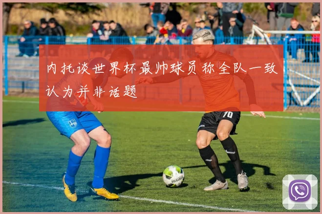 内托谈世界杯最帅球员称全队一致认为并非话题