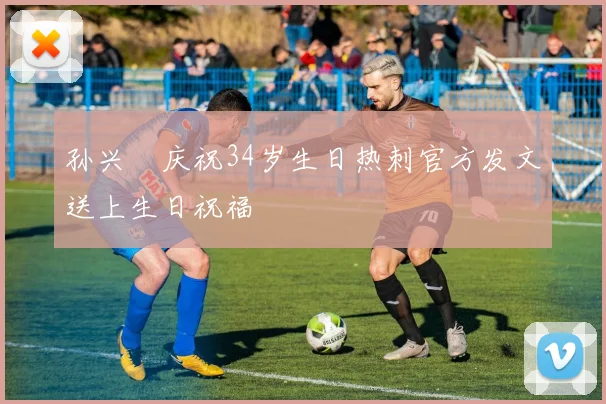 孙兴慜庆祝34岁生日热刺官方发文送上生日祝福