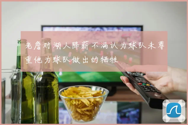 老詹对湖人降薪不满认为球队未尊重他为球队做出的牺牲