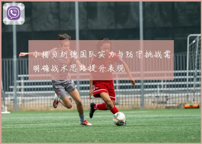 小猪分析德国队实力与防守挑战需明确战术思路提升表现