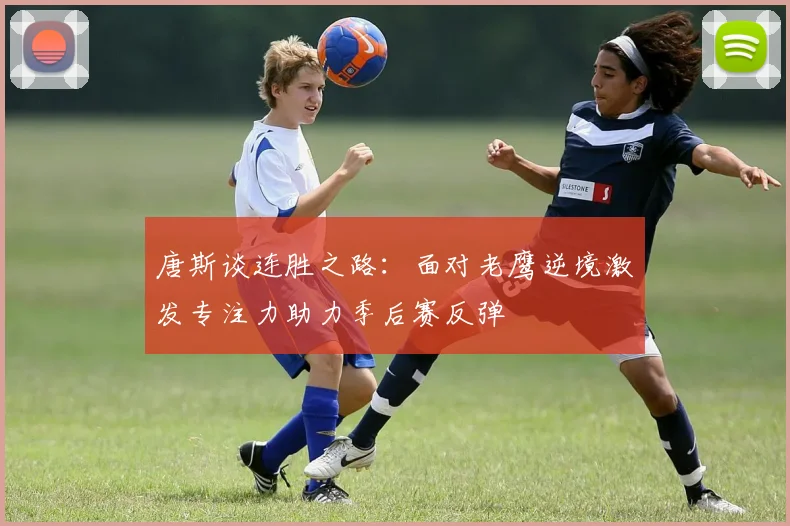 唐斯谈连胜之路：面对老鹰逆境激发专注力助力季后赛反弹