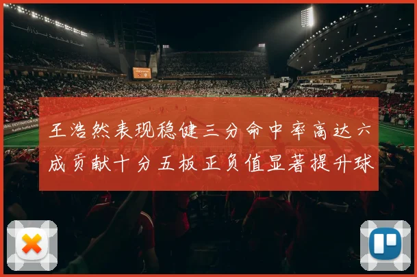王浩然表现稳健三分命中率高达六成贡献十分五板正负值显著提升球队表现