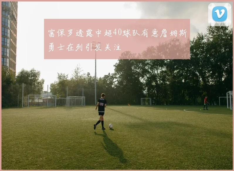 富保罗透露中超40球队有意詹姆斯勇士在列引发关注