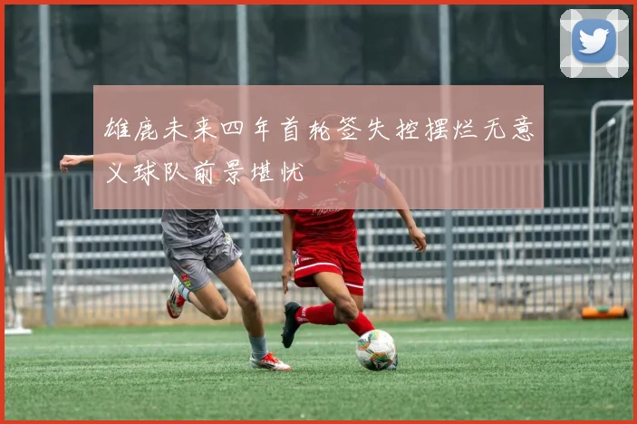 雄鹿未来四年首轮签失控摆烂无意义球队前景堪忧