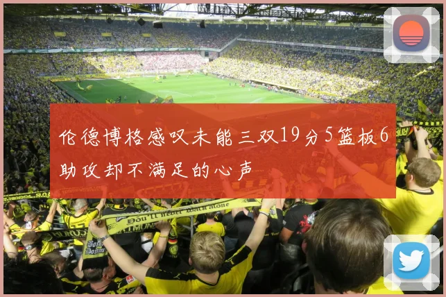 伦德博格感叹未能三双19分5篮板6助攻却不满足的心声