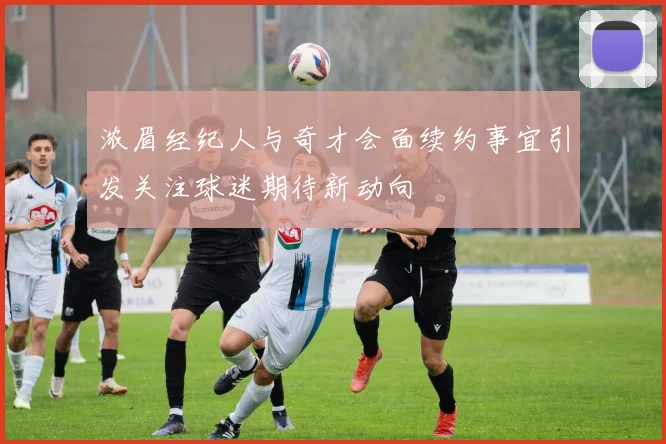 浓眉经纪人与奇才会面续约事宜引发关注球迷期待新动向