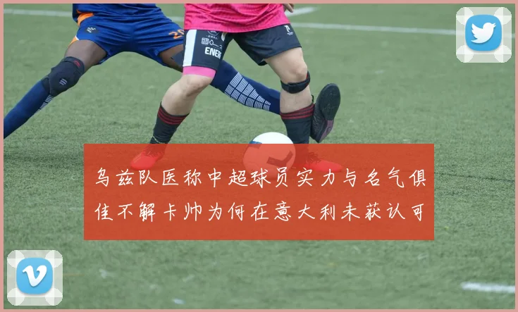 乌兹队医称中超球员实力与名气俱佳不解卡帅为何在意大利未获认可
